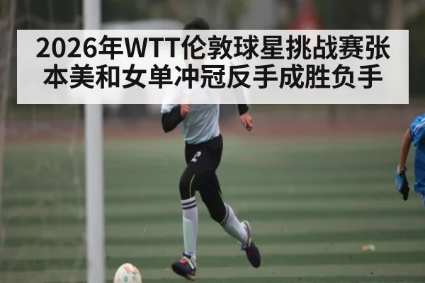 2026年WTT伦敦球星挑战赛张本美和女单冲冠反手成胜负手（Saba Sports）