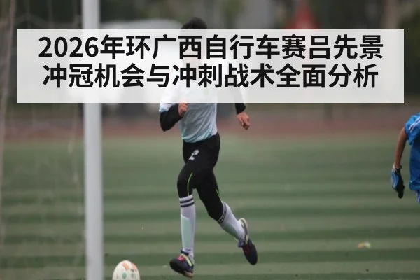 2026年环广西自行车赛吕先景冲冠机会与冲刺战术全面分析
