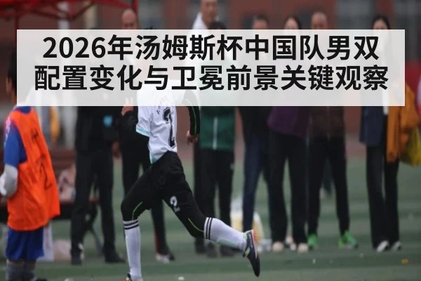 2026年汤姆斯杯中国队男双配置变化与卫冕前景关键观察（Saba Sports）